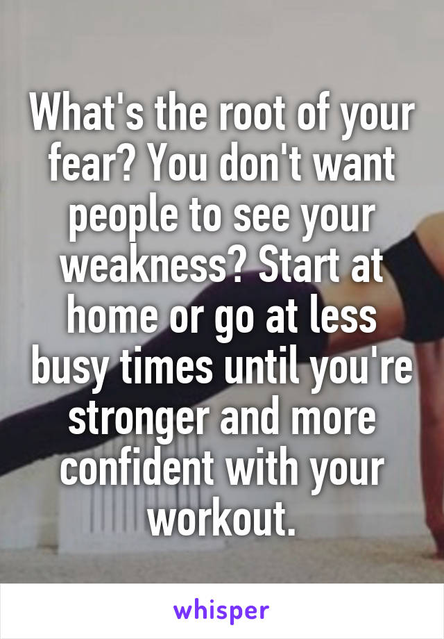 What's the root of your fear? You don't want people to see your weakness? Start at home or go at less busy times until you're stronger and more confident with your workout.