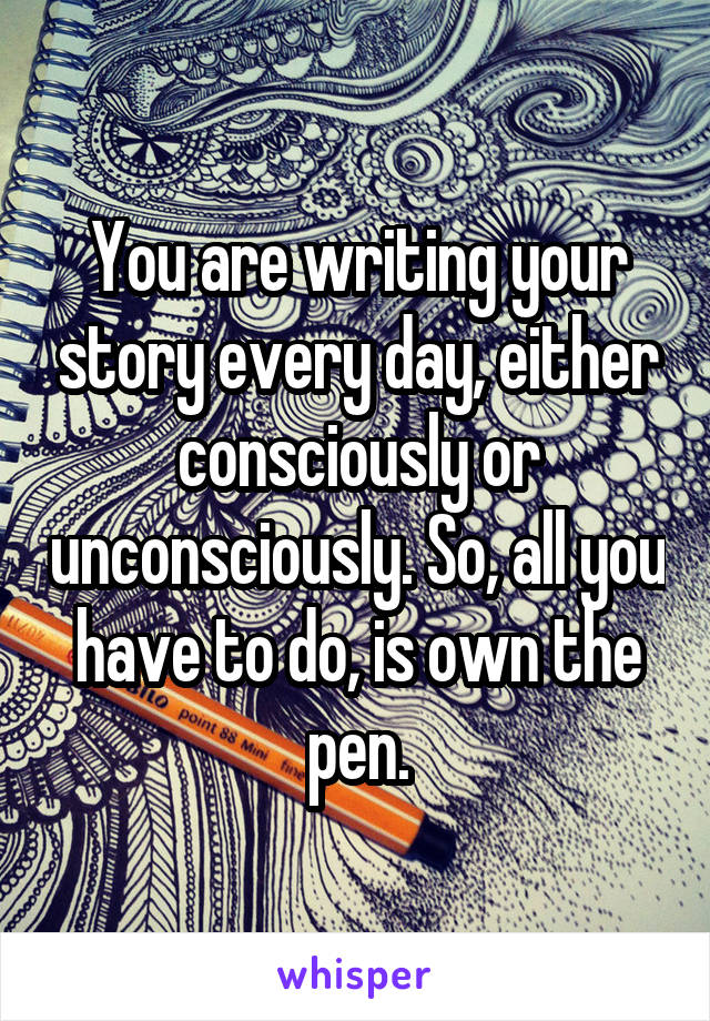 You are writing your story every day, either consciously or unconsciously. So, all you have to do, is own the pen.