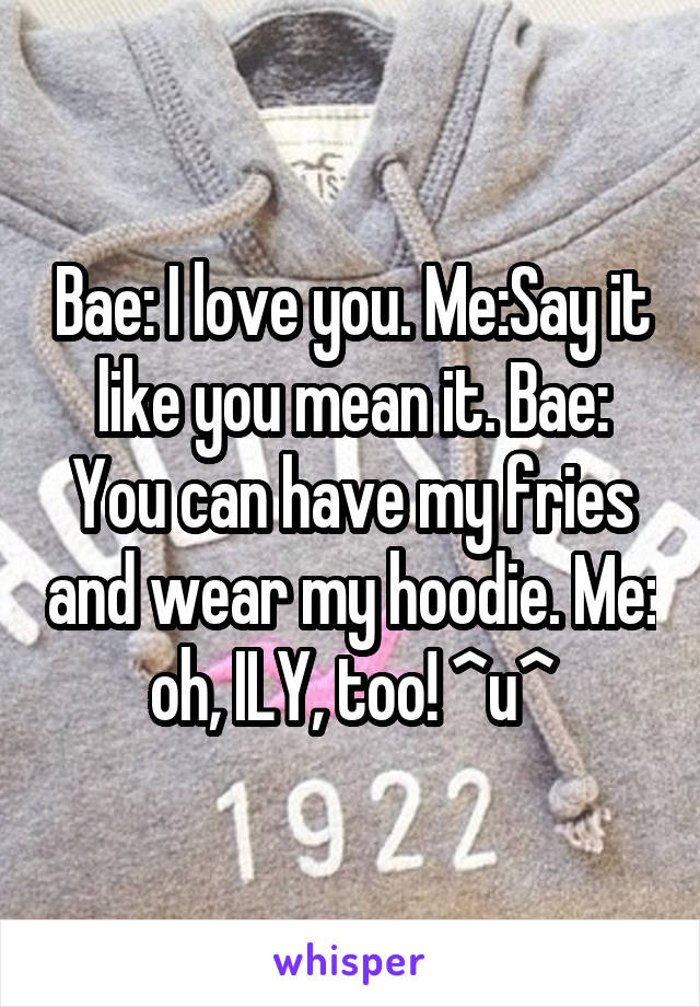 Bae: I love you. Me:Say it like you mean it. Bae: You can have my fries and wear my hoodie. Me: oh, ILY, too! ^u^