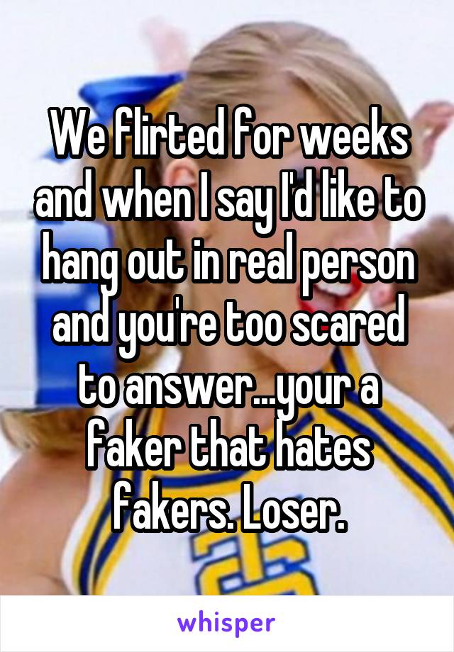 We flirted for weeks and when I say I'd like to hang out in real person and you're too scared to answer...your a faker that hates fakers. Loser.