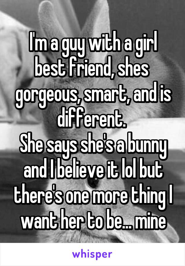 I'm a guy with a girl best friend, shes  gorgeous, smart, and is different. 
She says she's a bunny and I believe it lol but there's one more thing I want her to be... mine