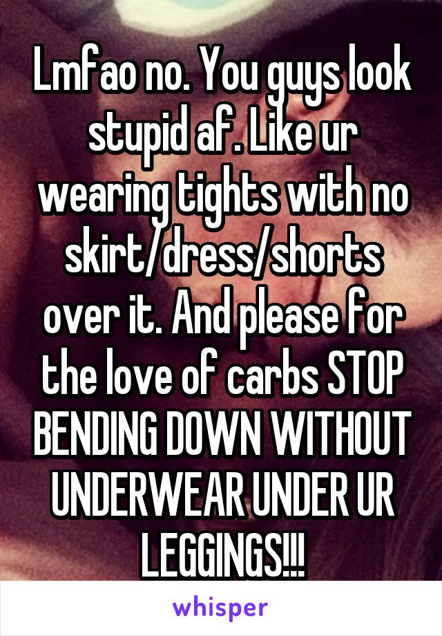 Lmfao no. You guys look stupid af. Like ur wearing tights with no skirt/dress/shorts over it. And please for the love of carbs STOP BENDING DOWN WITHOUT UNDERWEAR UNDER UR LEGGINGS!!!