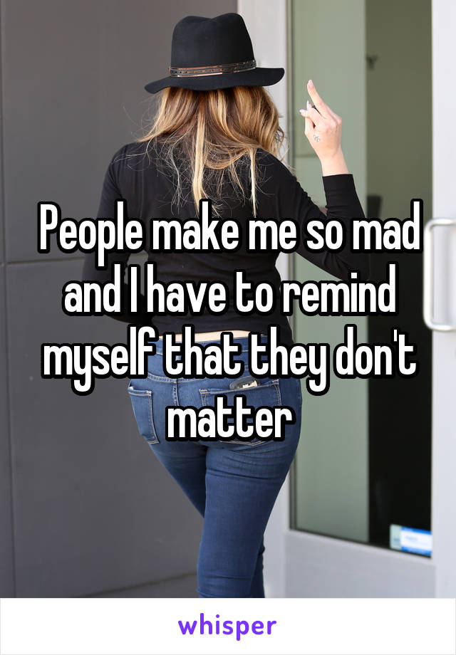 People make me so mad and I have to remind myself that they don't matter