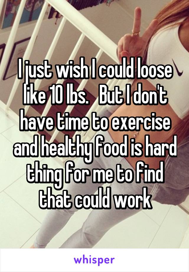 I just wish I could loose like 10 lbs.   But I don't have time to exercise and healthy food is hard thing for me to find that could work