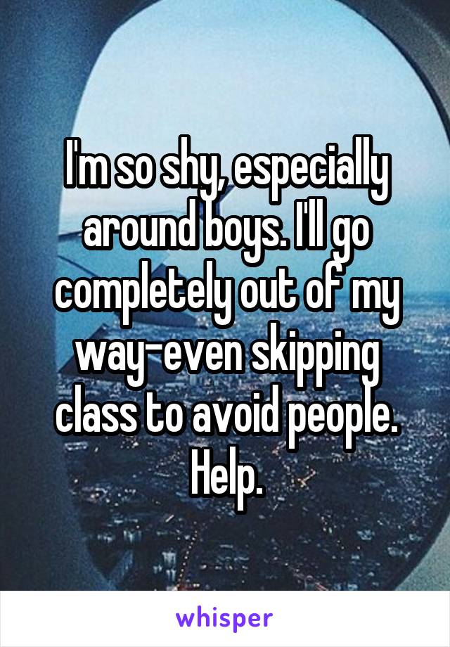 I'm so shy, especially around boys. I'll go completely out of my way-even skipping class to avoid people. Help.