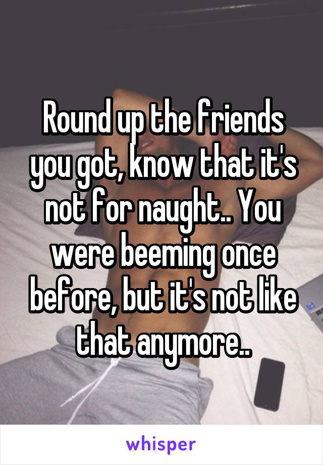 Round up the friends you got, know that it's not for naught.. You were beeming once before, but it's not like that anymore..