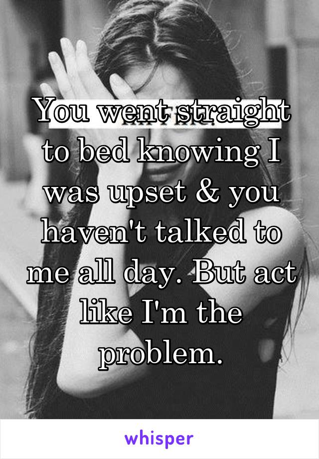 You went straight to bed knowing I was upset & you haven't talked to me all day. But act like I'm the problem.