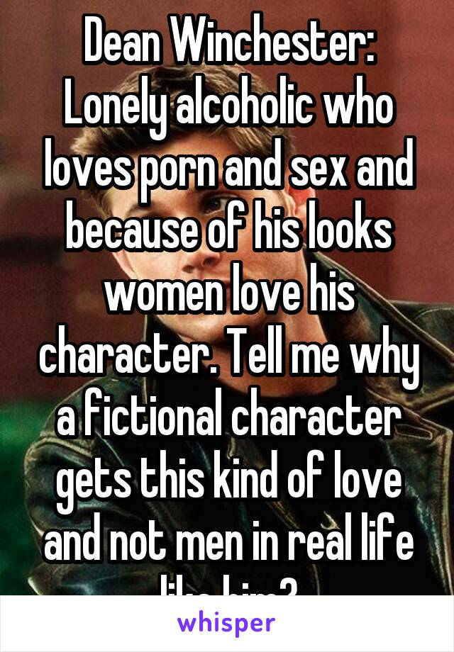 Dean Winchester: Lonely alcoholic who loves porn and sex and because of his looks women love his character. Tell me why a fictional character gets this kind of love and not men in real life like him?