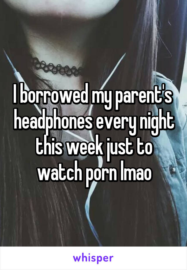 I borrowed my parent's  headphones every night this week just to watch porn lmao