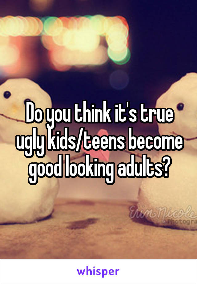 Do you think it's true ugly kids/teens become good looking adults?