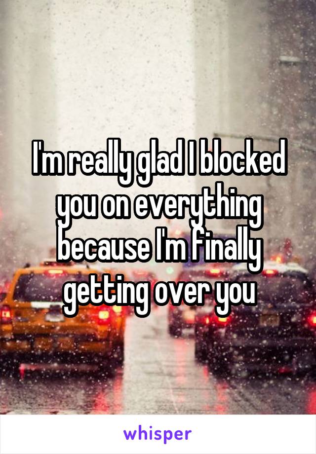 I'm really glad I blocked you on everything because I'm finally getting over you