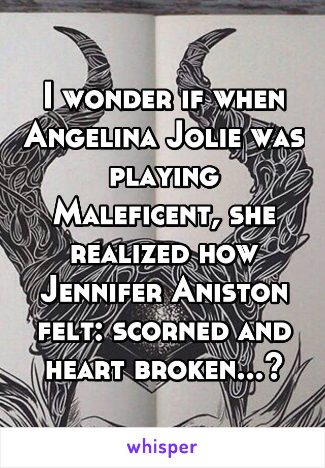 I wonder if when Angelina Jolie was playing Maleficent, she realized how Jennifer Aniston felt: scorned and heart broken...?