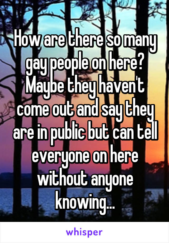 How are there so many gay people on here? Maybe they haven't come out and say they are in public but can tell everyone on here without anyone knowing...