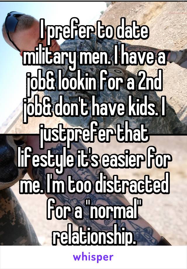 I prefer to date military men. I have a job& lookin for a 2nd job& don't have kids. I justprefer that lifestyle it's easier for me. I'm too distracted for a "normal" relationship.