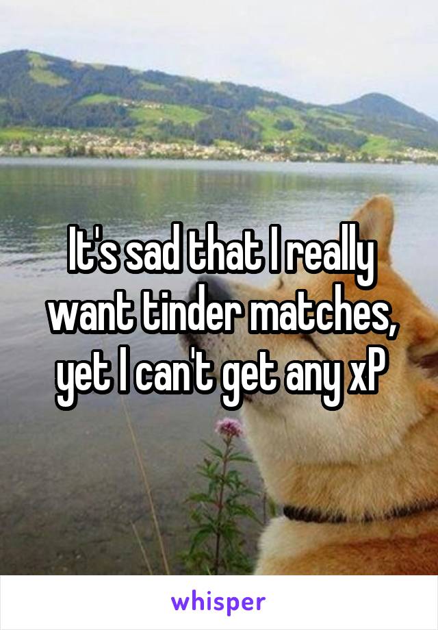 It's sad that I really want tinder matches, yet I can't get any xP