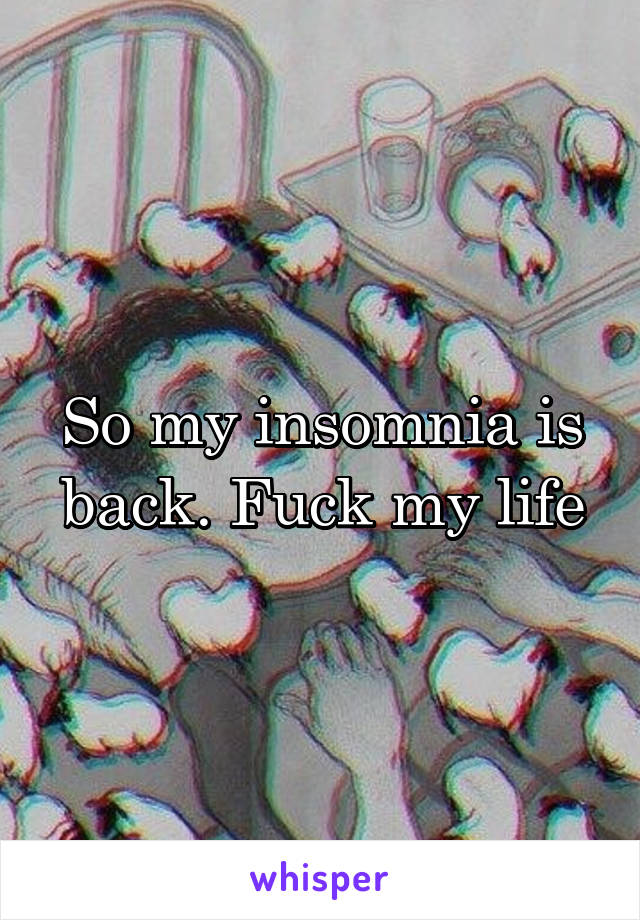 So my insomnia is back. Fuck my life