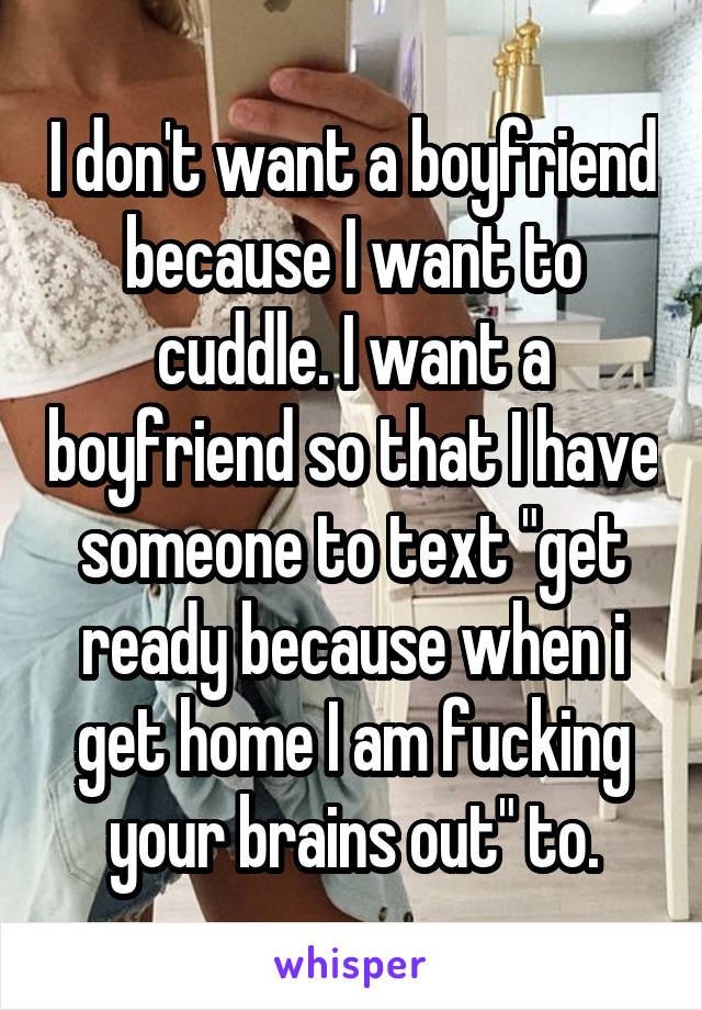 I don't want a boyfriend because I want to cuddle. I want a boyfriend so that I have someone to text "get ready because when i get home I am fucking your brains out" to.