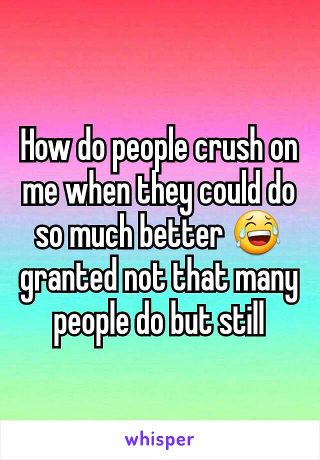 How do people crush on me when they could do so much better 😂 granted not that many people do but still