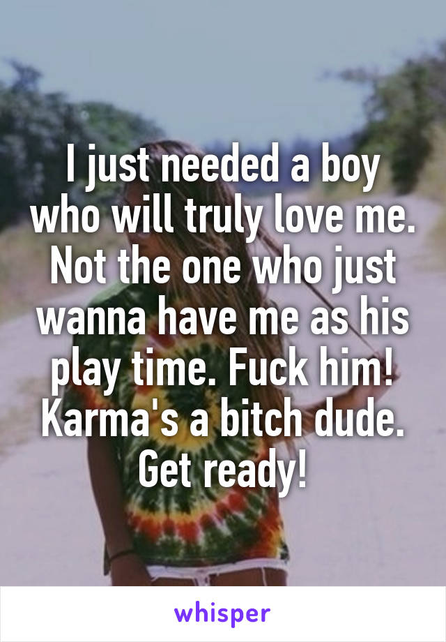 I just needed a boy who will truly love me. Not the one who just wanna have me as his play time. Fuck him! Karma's a bitch dude. Get ready!