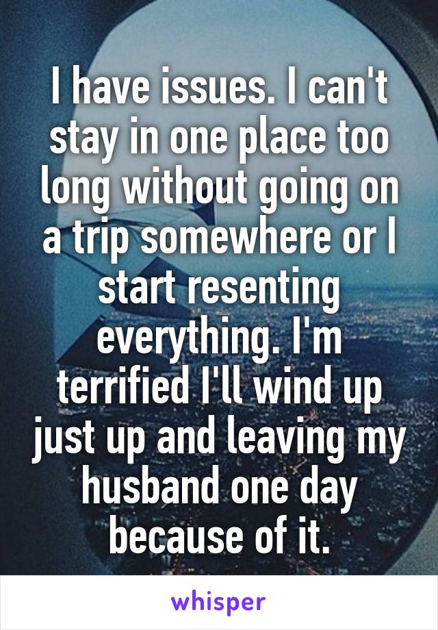 I have issues. I can't stay in one place too long without going on a trip somewhere or I start resenting everything. I'm terrified I'll wind up just up and leaving my husband one day because of it.