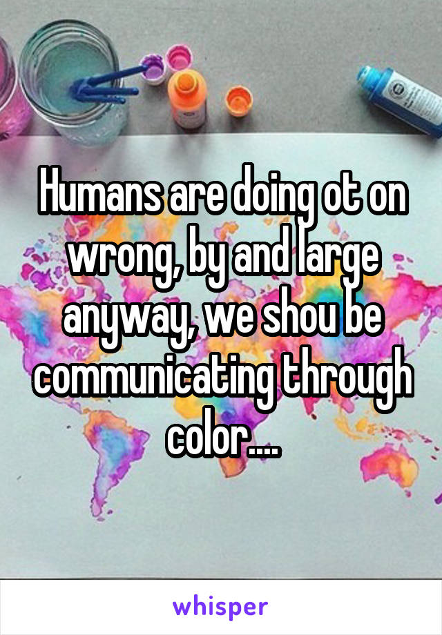 Humans are doing ot on wrong, by and large anyway, we shou be communicating through color....