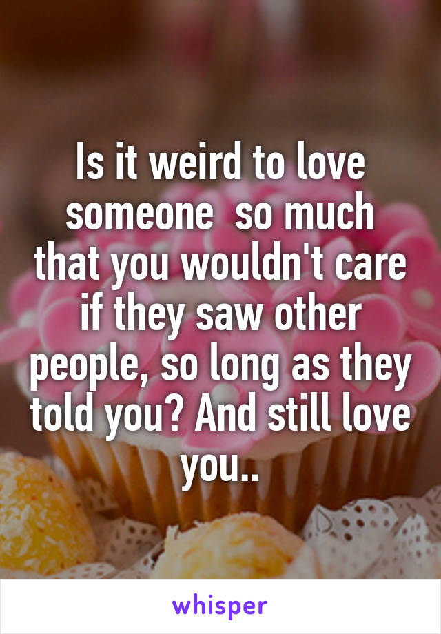 Is it weird to love someone  so much that you wouldn't care if they saw other people, so long as they told you? And still love you..