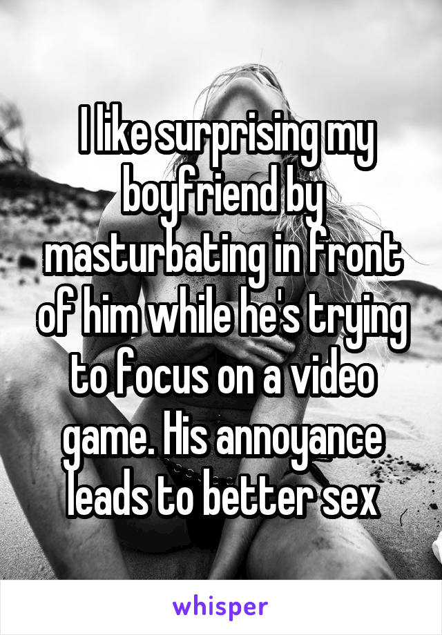  I like surprising my boyfriend by masturbating in front of him while he's trying to focus on a video game. His annoyance leads to better sex