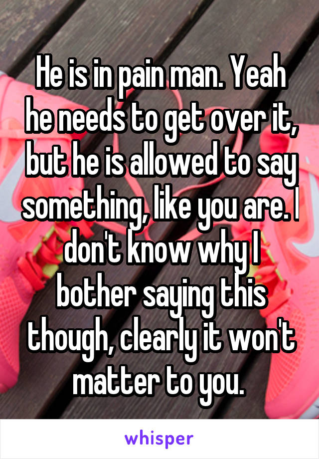 He is in pain man. Yeah he needs to get over it, but he is allowed to say something, like you are. I don't know why I bother saying this though, clearly it won't matter to you. 