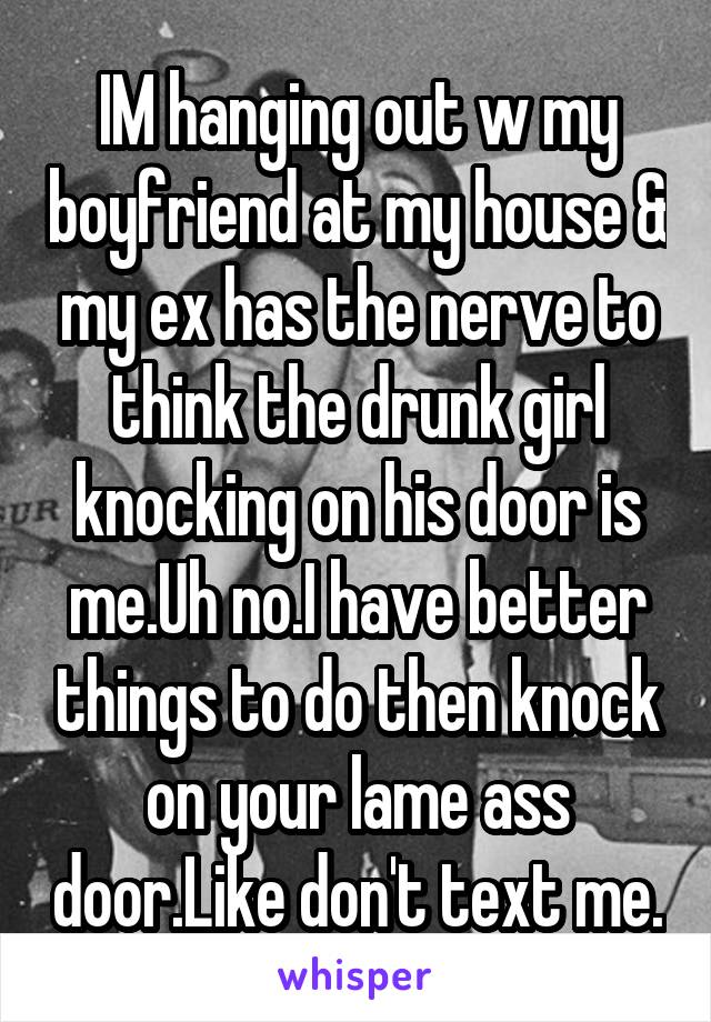 IM hanging out w my boyfriend at my house & my ex has the nerve to think the drunk girl knocking on his door is me.Uh no.I have better things to do then knock on your lame ass door.Like don't text me.