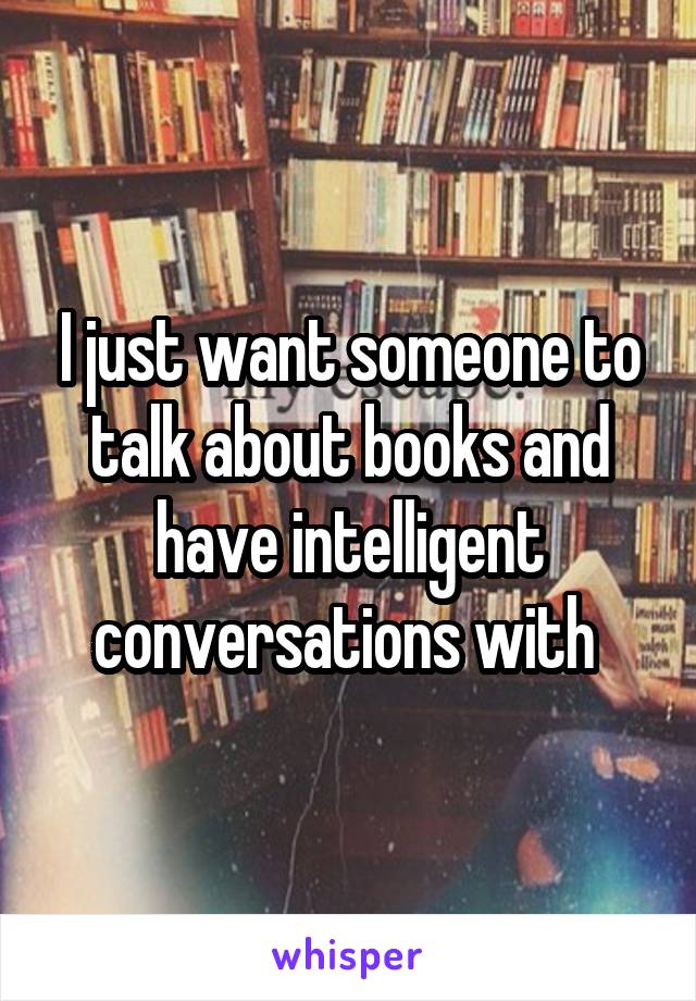 I just want someone to talk about books and have intelligent conversations with 