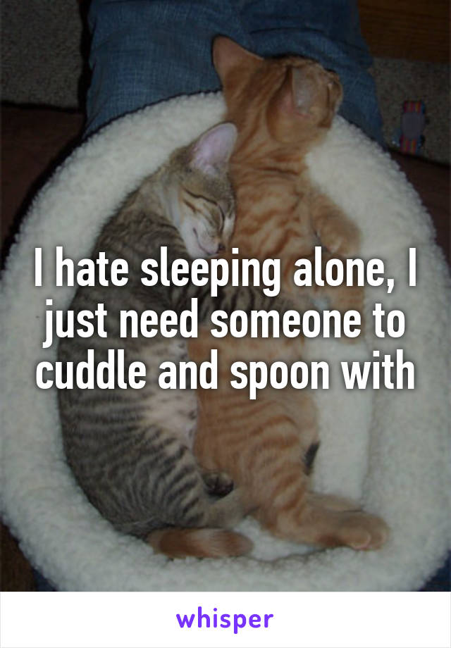 I hate sleeping alone, I just need someone to cuddle and spoon with