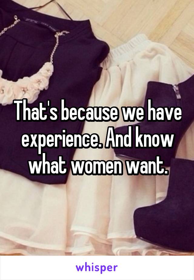 That's because we have experience. And know what women want.