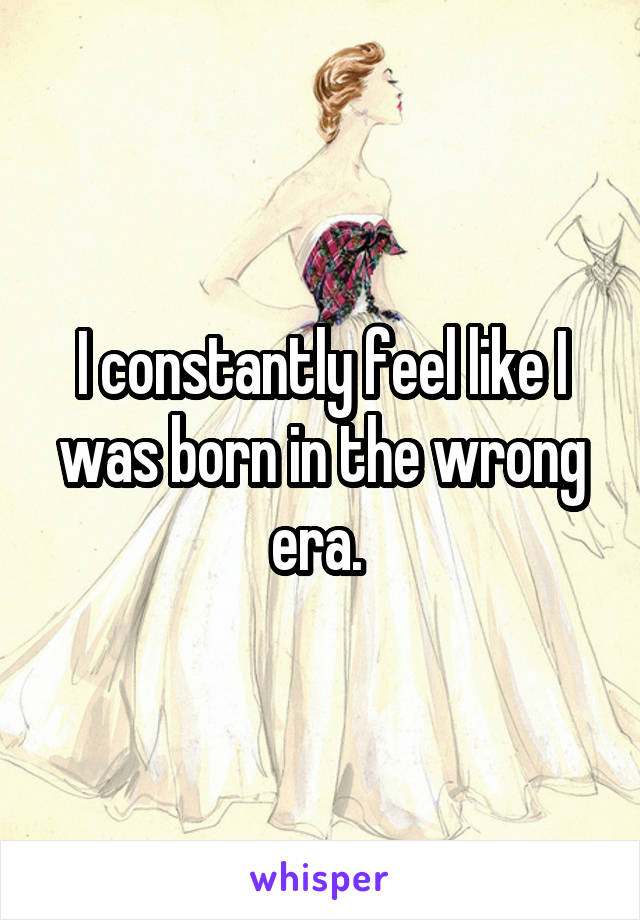 I constantly feel like I was born in the wrong era. 