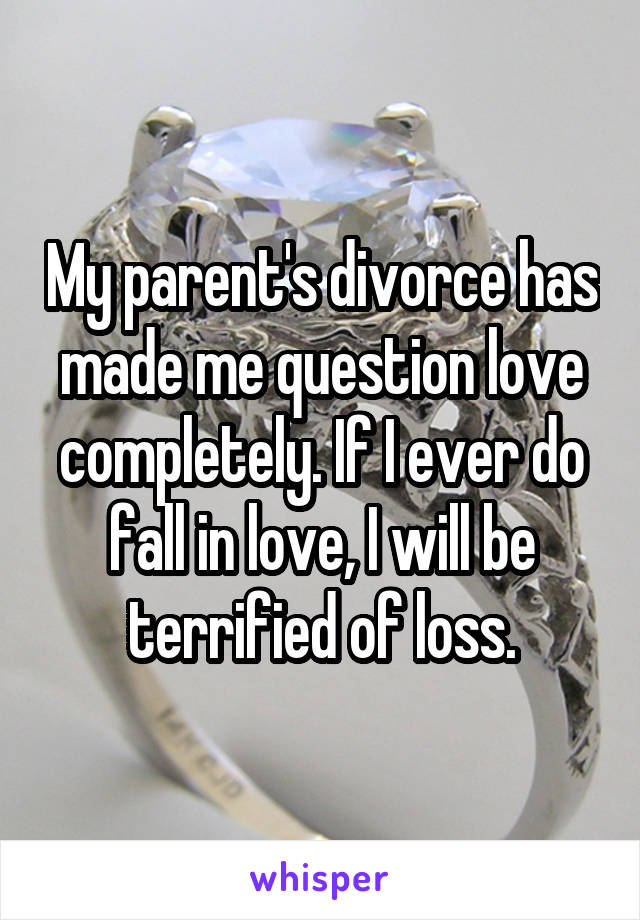 My parent's divorce has made me question love completely. If I ever do fall in love, I will be terrified of loss.