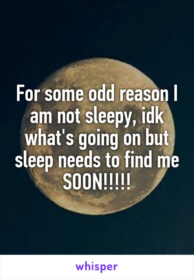 For some odd reason I am not sleepy, idk what's going on but sleep needs to find me SOON!!!!!