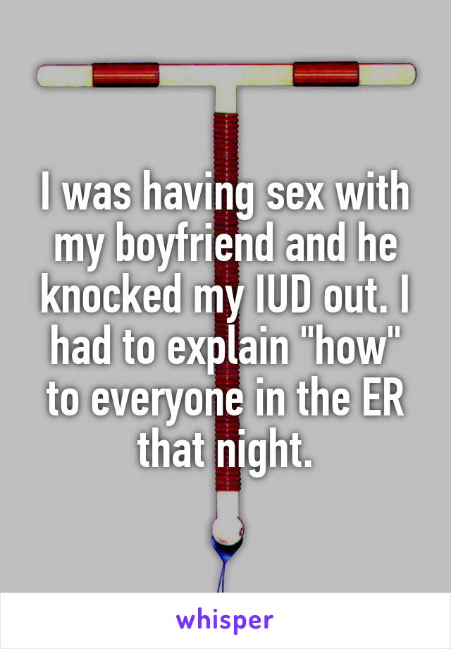 I was having sex with my boyfriend and he knocked my IUD out. I had to explain "how" to everyone in the ER that night.