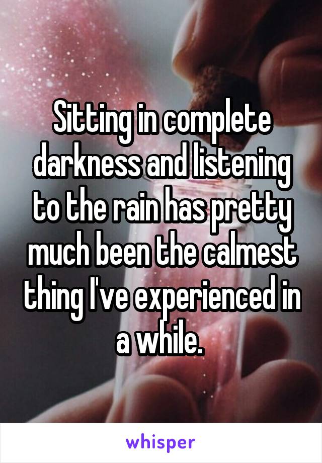 Sitting in complete darkness and listening to the rain has pretty much been the calmest thing I've experienced in a while. 