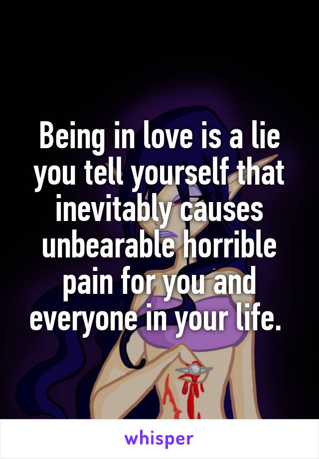 Being in love is a lie you tell yourself that inevitably causes unbearable horrible pain for you and everyone in your life. 