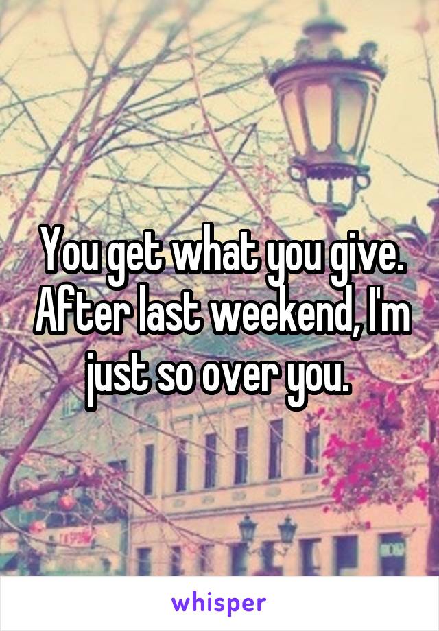 You get what you give. After last weekend, I'm just so over you. 