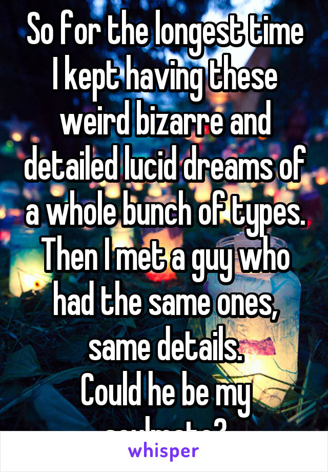 So for the longest time I kept having these weird bizarre and detailed lucid dreams of a whole bunch of types. Then I met a guy who had the same ones, same details.
Could he be my soulmate?