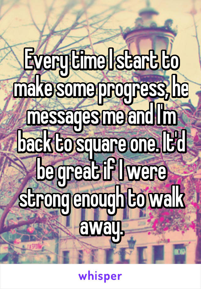 Every time I start to make some progress, he messages me and I'm back to square one. It'd be great if I were strong enough to walk away.