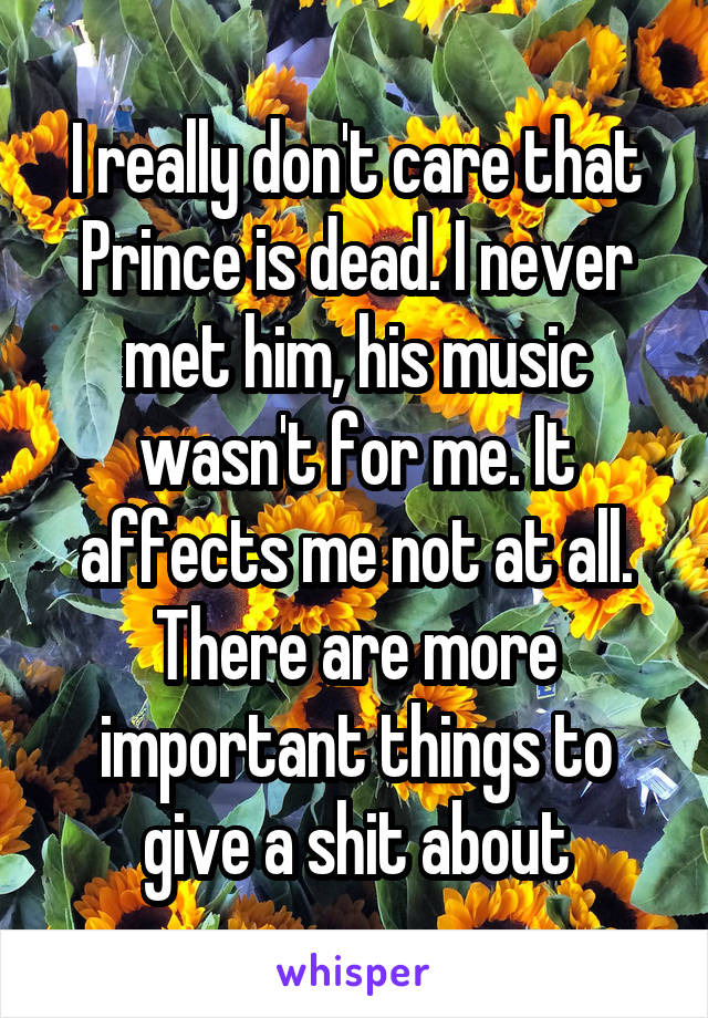 I really don't care that Prince is dead. I never met him, his music wasn't for me. It affects me not at all. There are more important things to give a shit about