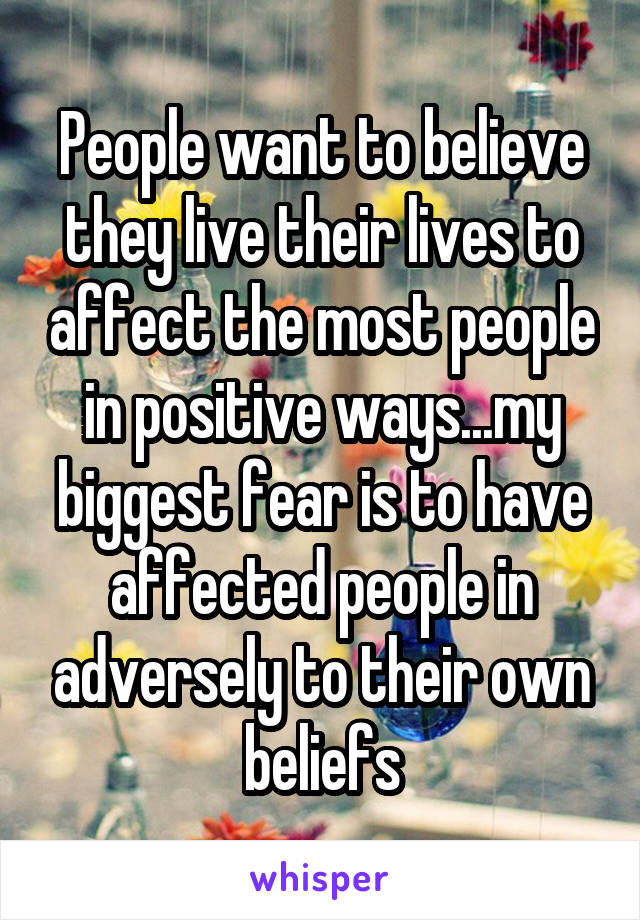 People want to believe they live their lives to affect the most people in positive ways...my biggest fear is to have affected people in adversely to their own beliefs