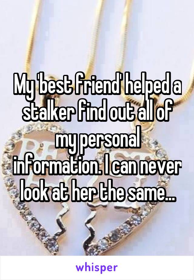 My 'best friend' helped a stalker find out all of my personal information. I can never look at her the same...