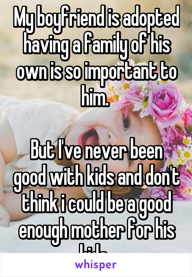 My boyfriend is adopted having a family of his own is so important to him. 

But I've never been good with kids and don't think i could be a good enough mother for his kids. 