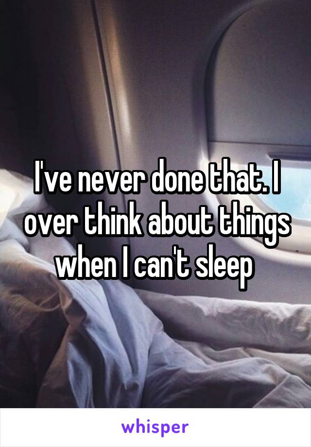 I've never done that. I over think about things when I can't sleep 