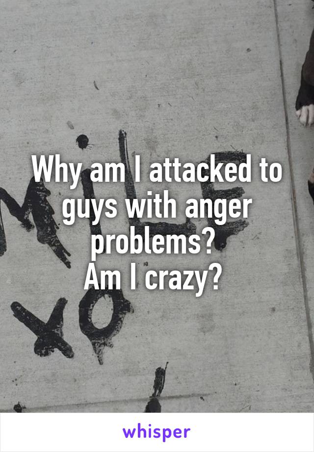 Why am I attacked to guys with anger problems? 
Am I crazy? 