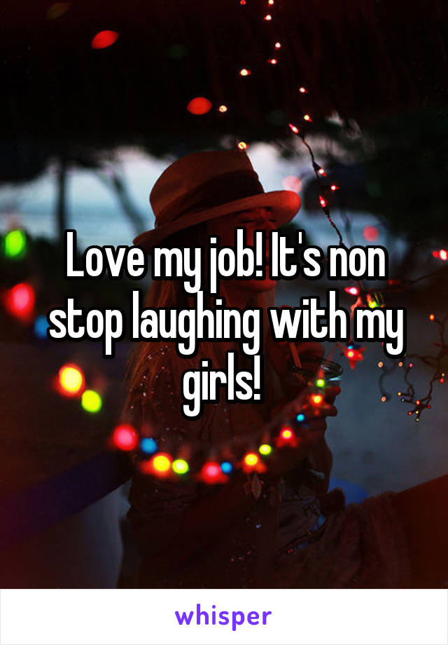 Love my job! It's non stop laughing with my girls! 