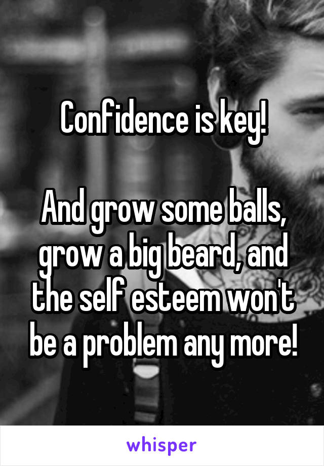 Confidence is key!

And grow some balls, grow a big beard, and the self esteem won't be a problem any more!