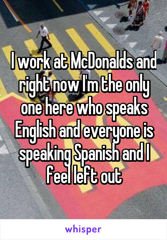 I work at McDonalds and right now I'm the only one here who speaks English and everyone is speaking Spanish and I feel left out